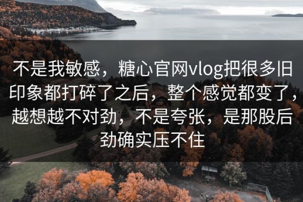 不是我敏感，糖心官网vlog把很多旧印象都打碎了之后，整个感觉都变了，越想越不对劲，不是夸张，是那股后劲确实压不住