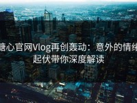 糖心官网Vlog再创轰动：意外的情绪起伏带你深度解读