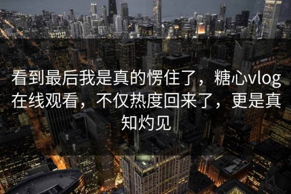 看到最后我是真的愣住了，糖心vlog在线观看，不仅热度回来了，更是真知灼见