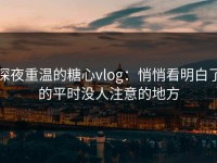 深夜重温的糖心vlog：悄悄看明白了的平时没人注意的地方