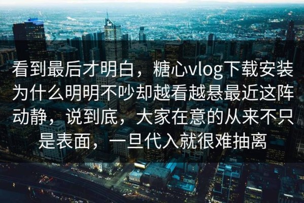 看到最后才明白，糖心vlog下载安装为什么明明不吵却越看越悬最近这阵动静，说到底，大家在意的从来不只是表面，一旦代入就很难抽离