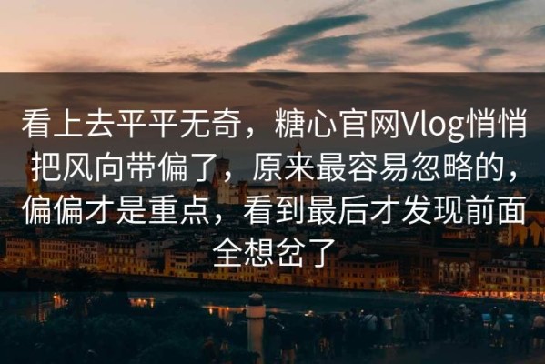 看上去平平无奇，糖心官网Vlog悄悄把风向带偏了，原来最容易忽略的，偏偏才是重点，看到最后才发现前面全想岔了