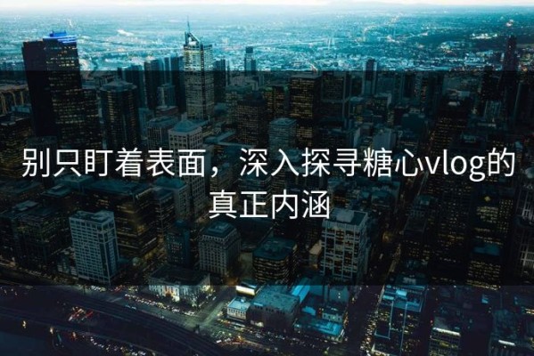 别只盯着表面，深入探寻糖心vlog的真正内涵
