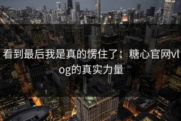 看到最后我是真的愣住了：糖心官网vlog的真实力量
