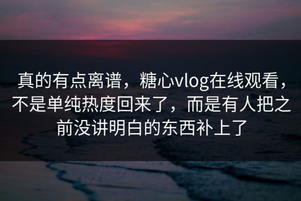 真的有点离谱，糖心vlog在线观看，不是单纯热度回来了，而是有人把之前没讲明白的东西补上了