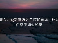 糖心vlog新官方入口惊艳登场，粉丝们意见如火如荼