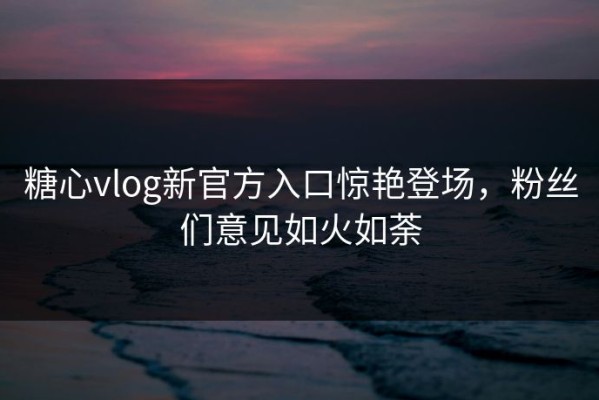 糖心vlog新官方入口惊艳登场，粉丝们意见如火如荼