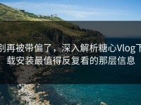 别再被带偏了，深入解析糖心Vlog下载安装最值得反复看的那层信息