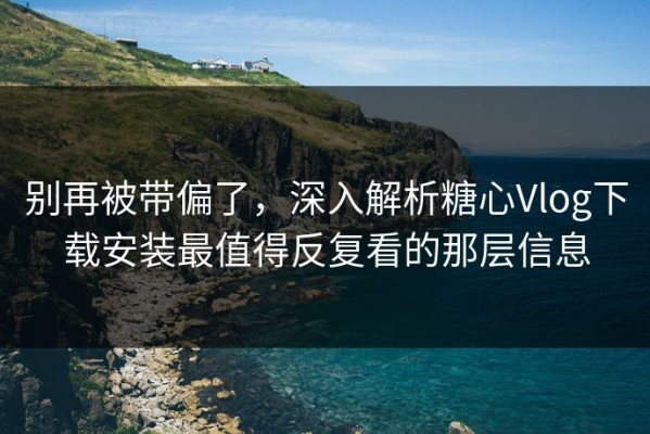 别再被带偏了，深入解析糖心Vlog下载安装最值得反复看的那层信息