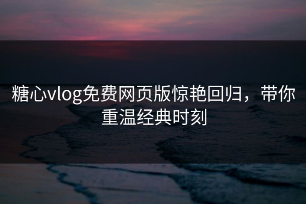糖心vlog免费网页版惊艳回归，带你重温经典时刻