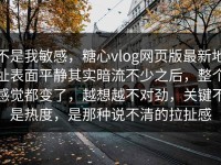 不是我敏感，糖心vlog网页版最新地址表面平静其实暗流不少之后，整个感觉都变了，越想越不对劲，关键不是热度，是那种说不清的拉扯感