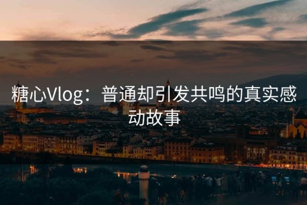 糖心Vlog：普通却引发共鸣的真实感动故事