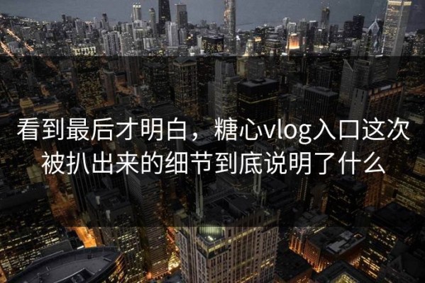 看到最后才明白，糖心vlog入口这次被扒出来的细节到底说明了什么
