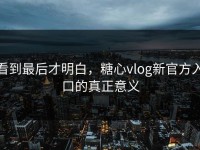 看到最后才明白，糖心vlog新官方入口的真正意义