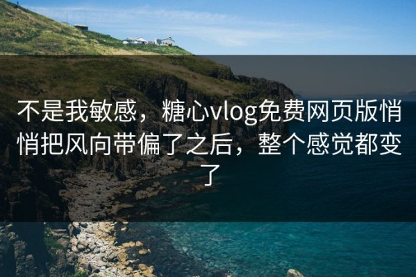 不是我敏感，糖心vlog免费网页版悄悄把风向带偏了之后，整个感觉都变了