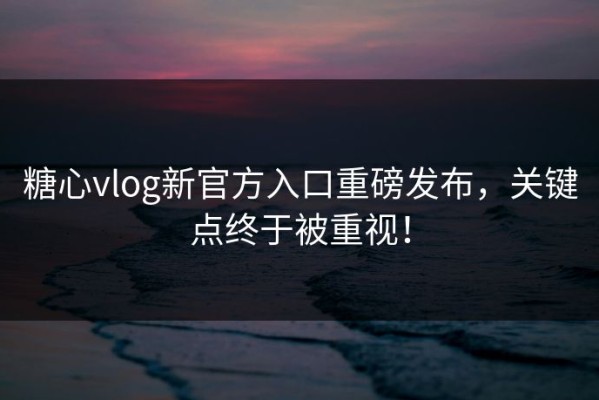 糖心vlog新官方入口重磅发布，关键点终于被重视！
