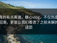 真的有点离谱，糖心vlog，不仅热度回潮，更是让我们看透了之前未解的谜团