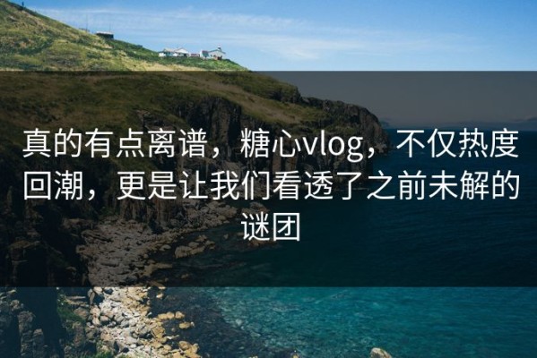 真的有点离谱，糖心vlog，不仅热度回潮，更是让我们看透了之前未解的谜团