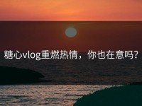 糖心vlog重燃热情，你也在意吗？