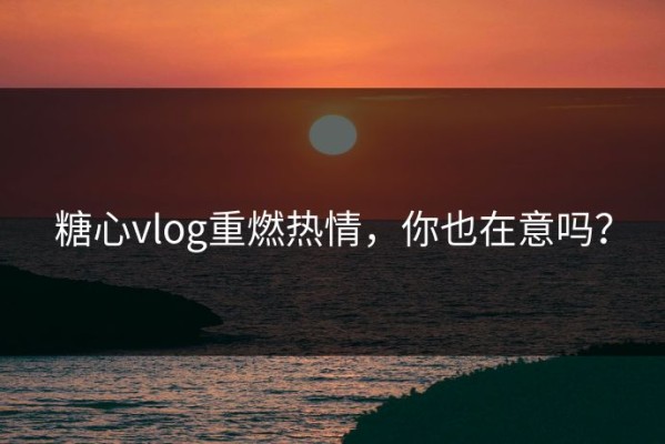 糖心vlog重燃热情，你也在意吗？