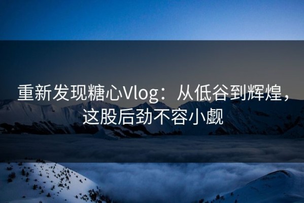 重新发现糖心Vlog：从低谷到辉煌，这股后劲不容小觑