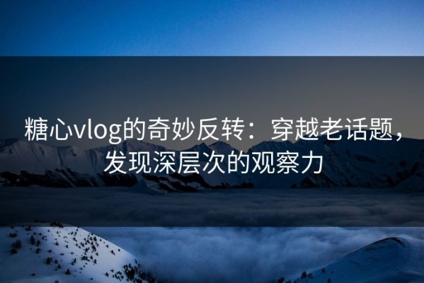 糖心vlog的奇妙反转：穿越老话题，发现深层次的观察力