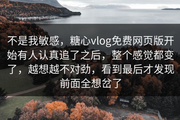不是我敏感，糖心vlog免费网页版开始有人认真追了之后，整个感觉都变了，越想越不对劲，看到最后才发现前面全想岔了