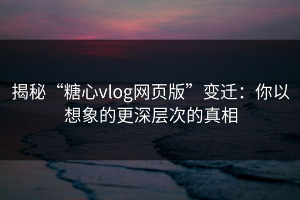 揭秘“糖心vlog网页版”变迁：你以想象的更深层次的真相