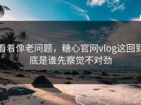 看着像老问题，糖心官网vlog这回到底是谁先察觉不对劲