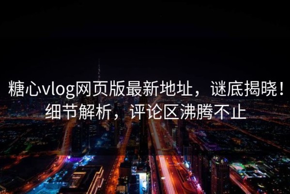 糖心vlog网页版最新地址，谜底揭晓！细节解析，评论区沸腾不止