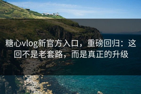 糖心vlog新官方入口，重磅回归：这回不是老套路，而是真正的升级