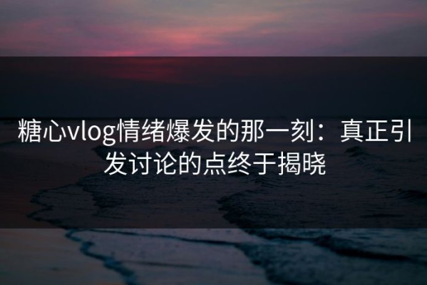 糖心vlog情绪爆发的那一刻：真正引发讨论的点终于揭晓