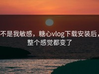 不是我敏感，糖心vlog下载安装后，整个感觉都变了