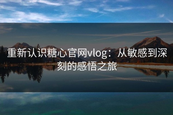重新认识糖心官网vlog：从敏感到深刻的感悟之旅