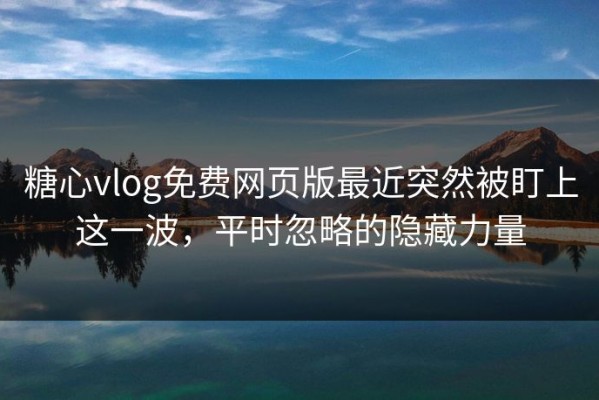 糖心vlog免费网页版最近突然被盯上这一波，平时忽略的隐藏力量
