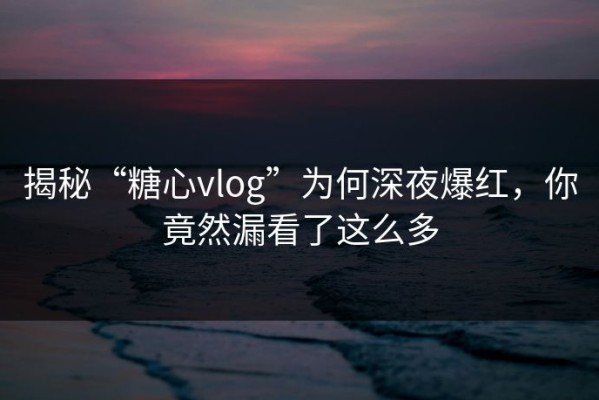 揭秘“糖心vlog”为何深夜爆红，你竟然漏看了这么多