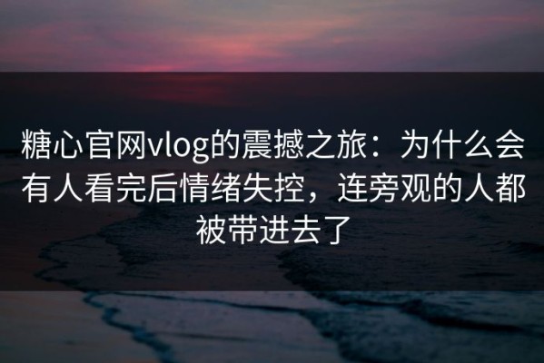 糖心官网vlog的震撼之旅：为什么会有人看完后情绪失控，连旁观的人都被带进去了