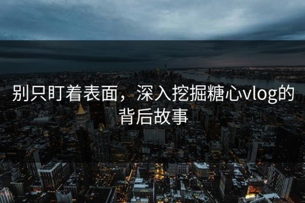 别只盯着表面，深入挖掘糖心vlog的背后故事
