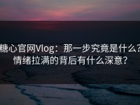 糖心官网Vlog：那一步究竟是什么？情绪拉满的背后有什么深意？