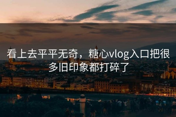 看上去平平无奇，糖心vlog入口把很多旧印象都打碎了
