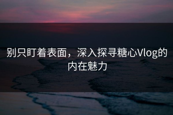 别只盯着表面，深入探寻糖心Vlog的内在魅力
