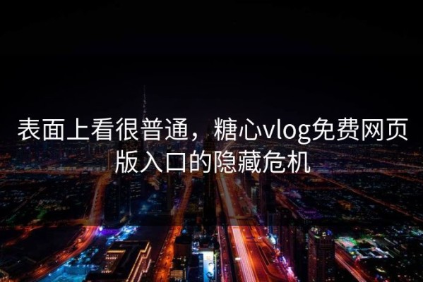 表面上看很普通，糖心vlog免费网页版入口的隐藏危机