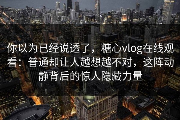 你以为已经说透了，糖心vlog在线观看：普通却让人越想越不对，这阵动静背后的惊人隐藏力量