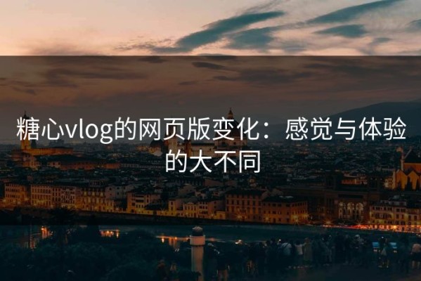 糖心vlog的网页版变化：感觉与体验的大不同