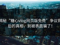 揭秘“糖心vlog网页版免费”争议背后的真相，别被表面骗了！
