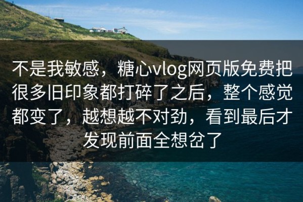 不是我敏感，糖心vlog网页版免费把很多旧印象都打碎了之后，整个感觉都变了，越想越不对劲，看到最后才发现前面全想岔了