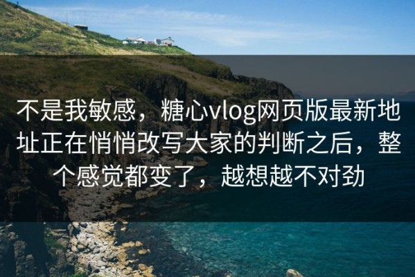 不是我敏感，糖心vlog网页版最新地址正在悄悄改写大家的判断之后，整个感觉都变了，越想越不对劲