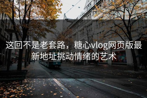 这回不是老套路，糖心vlog网页版最新地址挑动情绪的艺术
