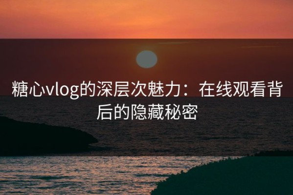 糖心vlog的深层次魅力：在线观看背后的隐藏秘密