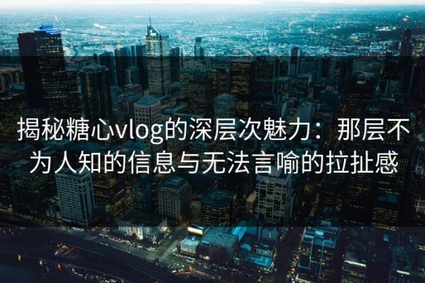 揭秘糖心vlog的深层次魅力：那层不为人知的信息与无法言喻的拉扯感